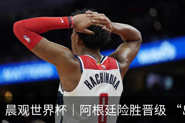晨观世界杯｜阿根廷险胜晋级 “岛国童话”创历史