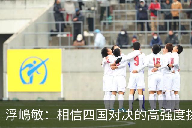 浮嶋敏：相信四国对决的高强度挑战，将助力队伍快速成长积累经验