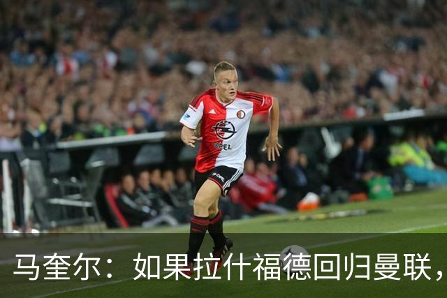 马奎尔：如果拉什福德回归曼联，我当然会张开双臂欢迎
